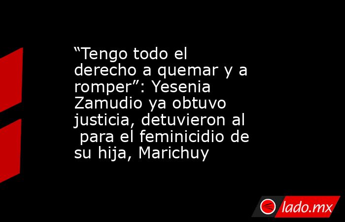 “Tengo todo el derecho a quemar y a romper”: Yesenia Zamudio ya obtuvo justicia, detuvieron al  para el feminicidio de su hija, Marichuy. Noticias en tiempo real