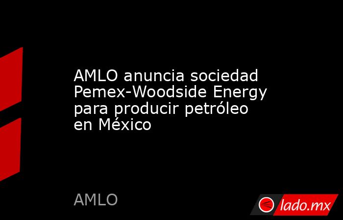 AMLO anuncia sociedad Pemex-Woodside Energy para producir petróleo en México. Noticias en tiempo real