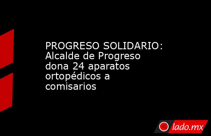 PROGRESO SOLIDARIO: Alcalde de Progreso dona 24 aparatos ortopédicos a comisarios. Noticias en tiempo real
