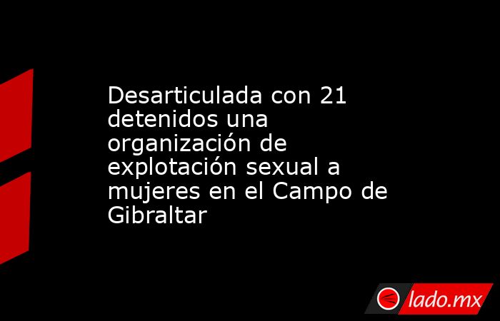 Desarticulada con 21 detenidos una organización de explotación sexual a mujeres en el Campo de Gibraltar. Noticias en tiempo real