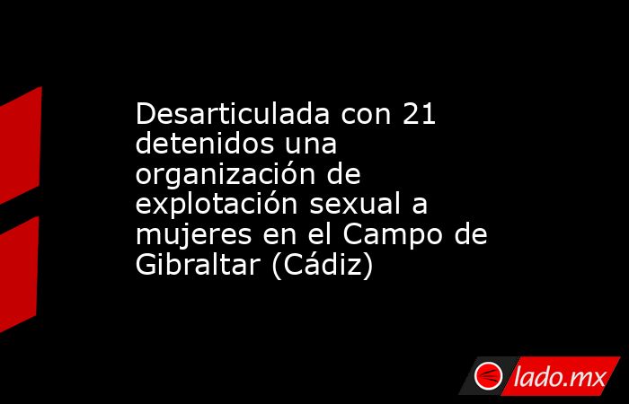 Desarticulada con 21 detenidos una organización de explotación sexual a mujeres en el Campo de Gibraltar (Cádiz). Noticias en tiempo real