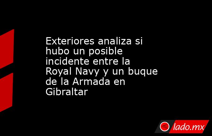 Exteriores analiza si hubo un posible incidente entre la Royal Navy y un buque de la Armada en Gibraltar. Noticias en tiempo real