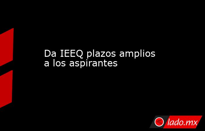 Da IEEQ plazos amplios a los aspirantes. Noticias en tiempo real