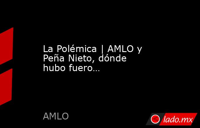 La Polémica | AMLO y Peña Nieto, dónde hubo fuero…. Noticias en tiempo real