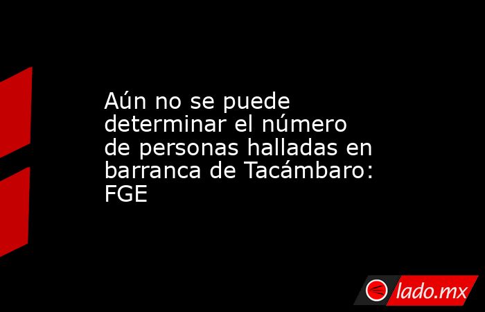 Aún no se puede determinar el número de personas halladas en barranca de Tacámbaro: FGE. Noticias en tiempo real
