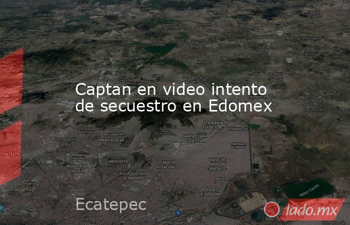 Captan en video intento de secuestro en Edomex. Noticias en tiempo real