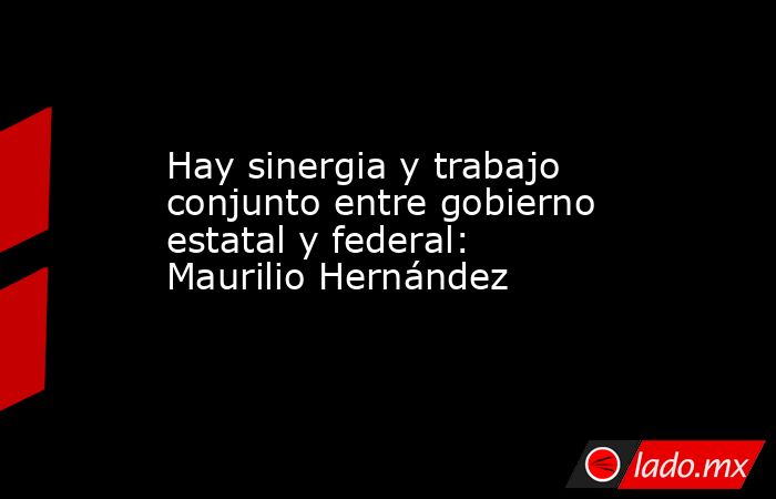 Hay sinergia y trabajo conjunto entre gobierno estatal y federal: Maurilio Hernández. Noticias en tiempo real