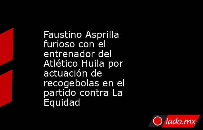 Faustino Asprilla furioso con el entrenador del Atlético Huila por actuación de recogebolas en el partido contra La Equidad. Noticias en tiempo real