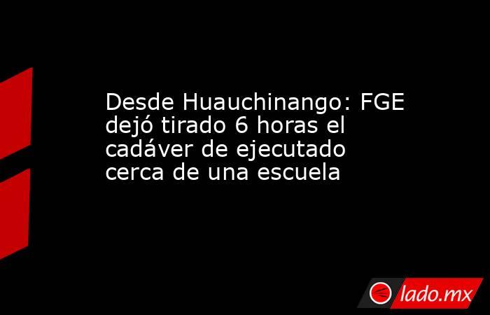 Desde Huauchinango: FGE dejó tirado 6 horas el cadáver de ejecutado cerca de una escuela. Noticias en tiempo real