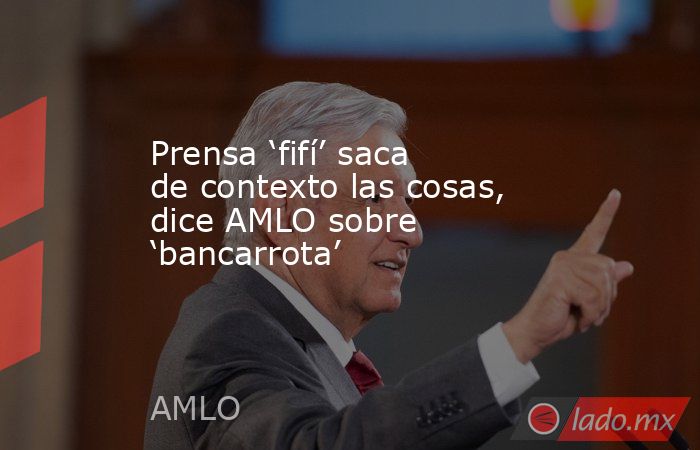 Prensa ‘fifí’ saca de contexto las cosas, dice AMLO sobre ‘bancarrota’. Noticias en tiempo real