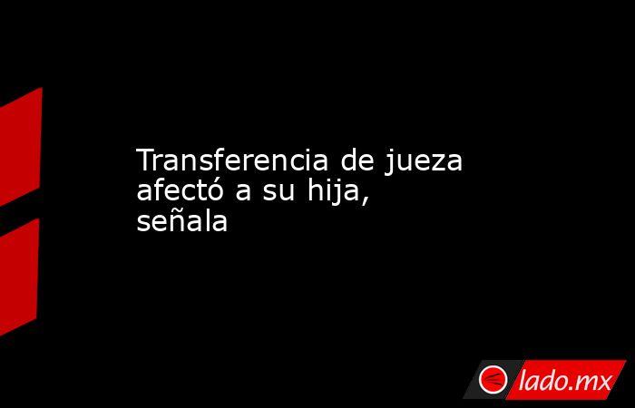 Transferencia de jueza afectó a su hija, señala. Noticias en tiempo real