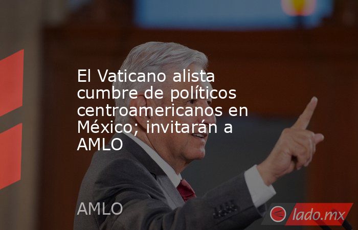 El Vaticano alista cumbre de políticos centroamericanos en México; invitarán a AMLO. Noticias en tiempo real