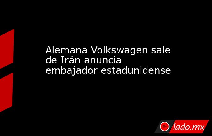 Alemana Volkswagen sale de Irán anuncia embajador estadunidense. Noticias en tiempo real