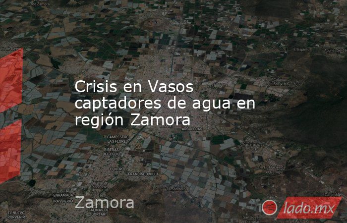 Crisis en Vasos captadores de agua en región Zamora. Noticias en tiempo real
