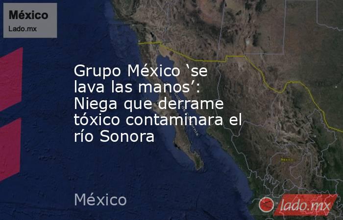 Grupo México ‘se lava las manos’: Niega que derrame tóxico contaminara el río Sonora. Noticias en tiempo real