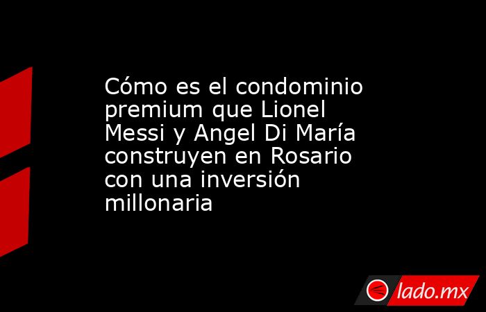 Cómo es el condominio premium que Lionel  Messi y Angel Di María construyen en Rosario con una inversión millonaria. Noticias en tiempo real