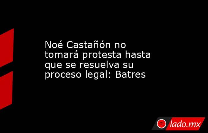 Noé Castañón no tomará protesta hasta que se resuelva su proceso legal: Batres. Noticias en tiempo real