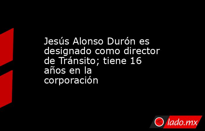Jesús Alonso Durón es designado como director de Tránsito; tiene 16 años en la corporación. Noticias en tiempo real