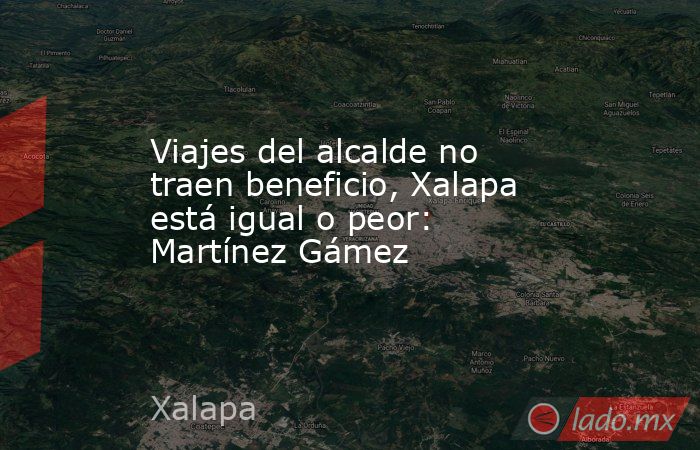 Viajes del alcalde no traen beneficio, Xalapa está igual o peor: Martínez Gámez. Noticias en tiempo real