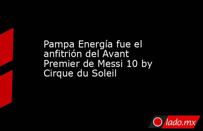 Pampa Energía fue el anfitrión del Avant Premier de Messi 10 by Cirque du Soleil. Noticias en tiempo real