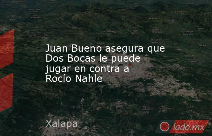 Juan Bueno asegura que Dos Bocas le puede jugar en contra a Rocío Nahle. Noticias en tiempo real