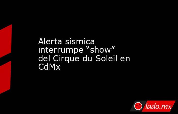 Alerta sísmica interrumpe “show” del Cirque du Soleil en CdMx. Noticias en tiempo real