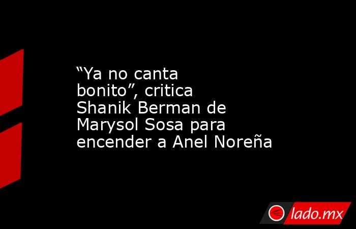 “Ya no canta bonito”, critica Shanik Berman de Marysol Sosa para encender a Anel Noreña. Noticias en tiempo real