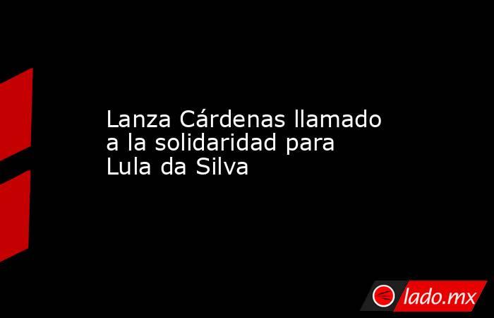 Lanza Cárdenas llamado a la solidaridad para Lula da Silva. Noticias en tiempo real