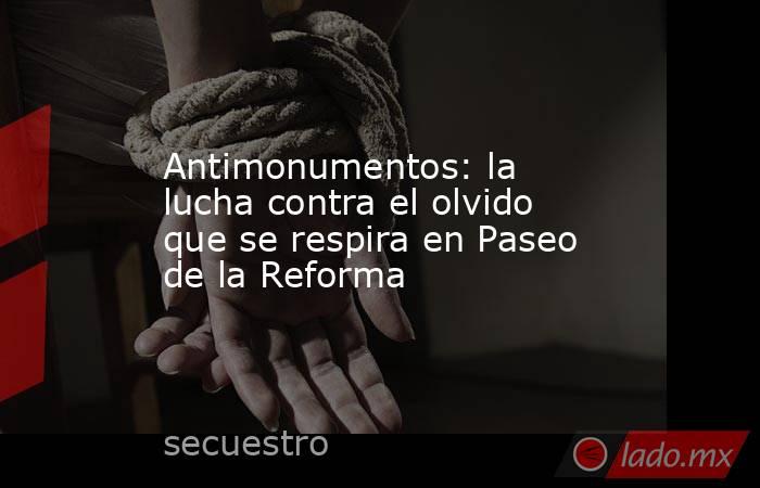Antimonumentos: la lucha contra el olvido que se respira en Paseo de la Reforma. Noticias en tiempo real
