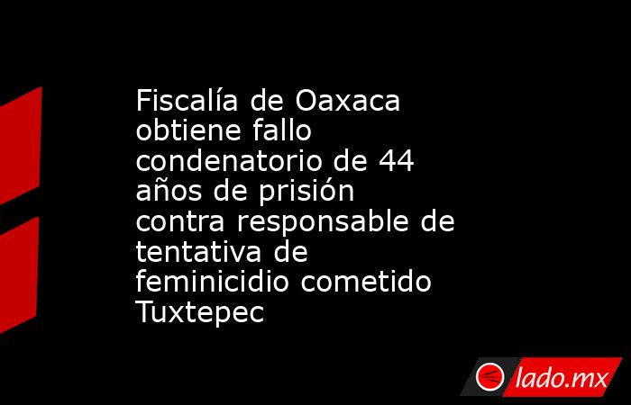 Fiscalía de Oaxaca obtiene fallo condenatorio de 44 años de prisión contra responsable de tentativa de feminicidio cometido Tuxtepec. Noticias en tiempo real