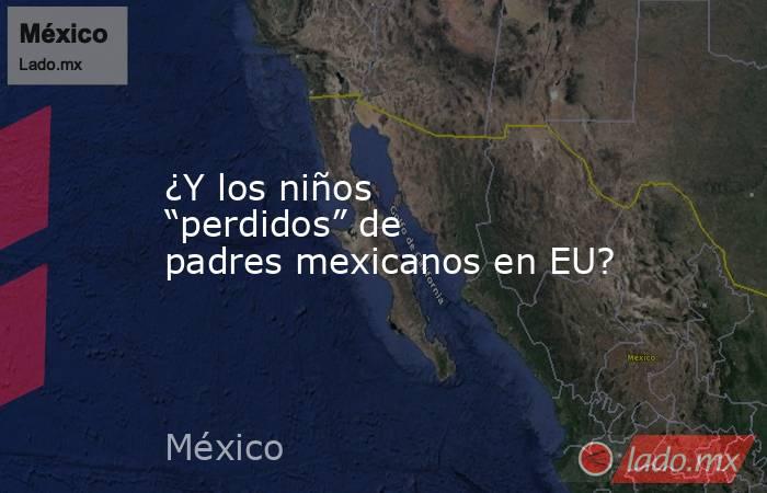 ¿Y los niños “perdidos” de padres mexicanos en EU?. Noticias en tiempo real