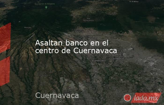 Asaltan banco en el centro de Cuernavaca. Noticias en tiempo real