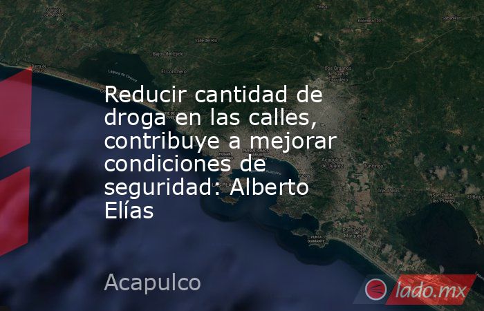 Reducir cantidad de droga en las calles, contribuye a mejorar condiciones de seguridad: Alberto Elías. Noticias en tiempo real