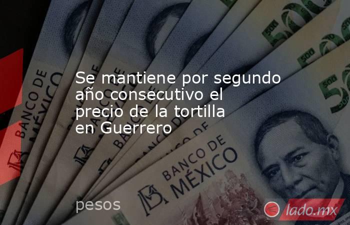 Se mantiene por segundo año consecutivo el precio de la tortilla en Guerrero. Noticias en tiempo real