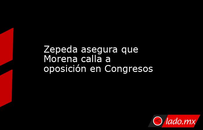 Zepeda asegura que Morena calla a oposición en Congresos. Noticias en tiempo real