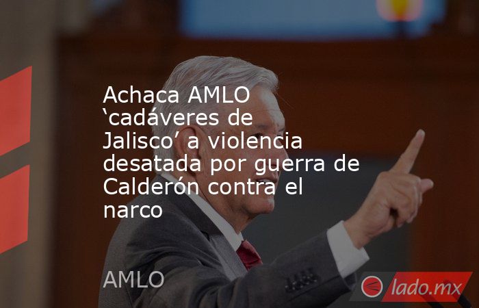 Achaca AMLO ‘cadáveres de Jalisco’ a violencia desatada por guerra de Calderón contra el narco. Noticias en tiempo real