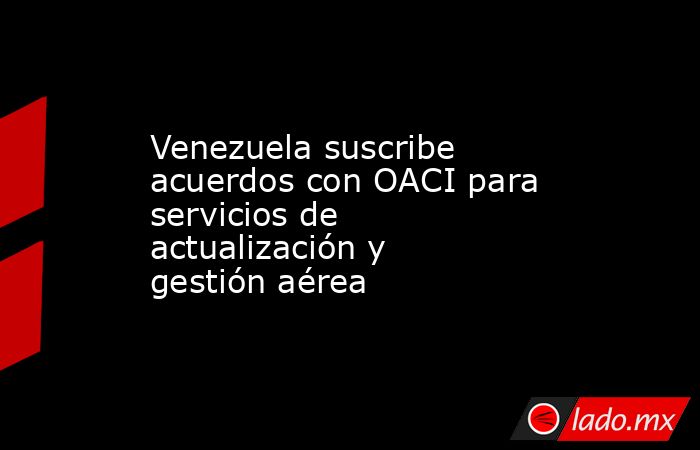 Venezuela suscribe acuerdos con OACI para servicios de actualización y gestión aérea. Noticias en tiempo real