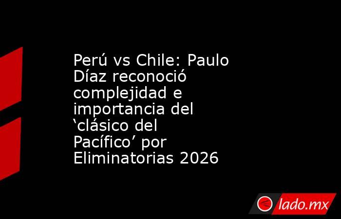 Perú vs Chile: Paulo Díaz reconoció complejidad e importancia del ‘clásico del Pacífico’ por Eliminatorias 2026. Noticias en tiempo real