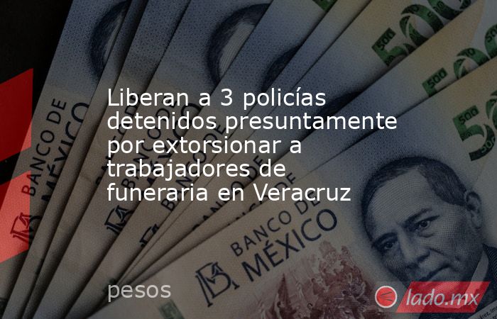 Liberan a 3 policías detenidos presuntamente por extorsionar a trabajadores de funeraria en Veracruz. Noticias en tiempo real