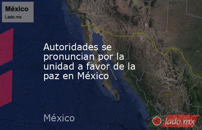 Autoridades se pronuncian por la unidad a favor de la paz en México. Noticias en tiempo real
