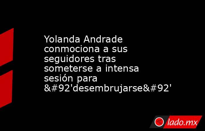 Yolanda Andrade conmociona a sus seguidores tras someterse a intensa sesión para \'desembrujarse\'. Noticias en tiempo real