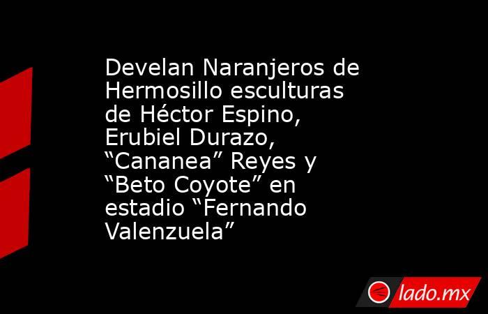 Develan Naranjeros de Hermosillo esculturas de Héctor Espino, Erubiel Durazo, “Cananea” Reyes y “Beto Coyote” en estadio “Fernando Valenzuela”. Noticias en tiempo real