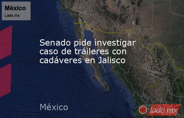 Senado pide investigar caso de tráileres con cadáveres en Jalisco. Noticias en tiempo real