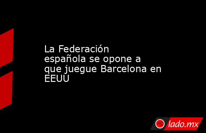 La Federación española se opone a que juegue Barcelona en EEUU. Noticias en tiempo real