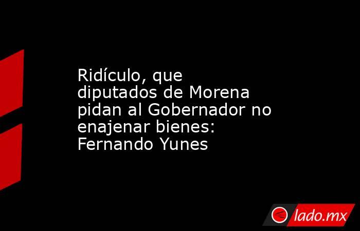 Ridículo, que diputados de Morena pidan al Gobernador no enajenar bienes: Fernando Yunes. Noticias en tiempo real