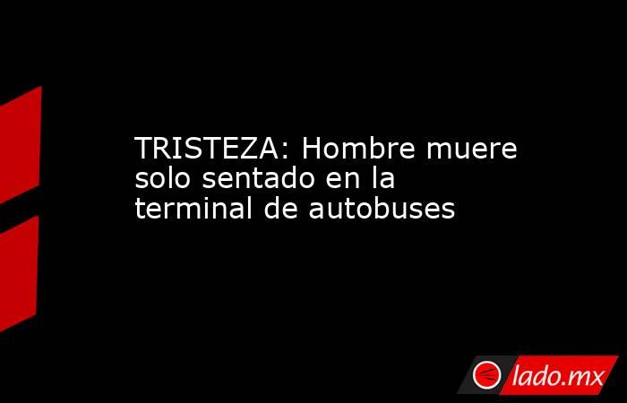 TRISTEZA: Hombre muere solo sentado en la terminal de autobuses. Noticias en tiempo real