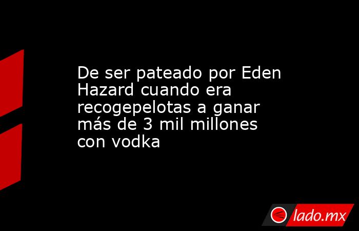 De ser pateado por Eden Hazard cuando era recogepelotas a ganar más de 3 mil millones con vodka. Noticias en tiempo real