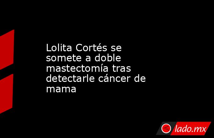 Lolita Cortés se somete a doble mastectomía tras detectarle cáncer de mama. Noticias en tiempo real