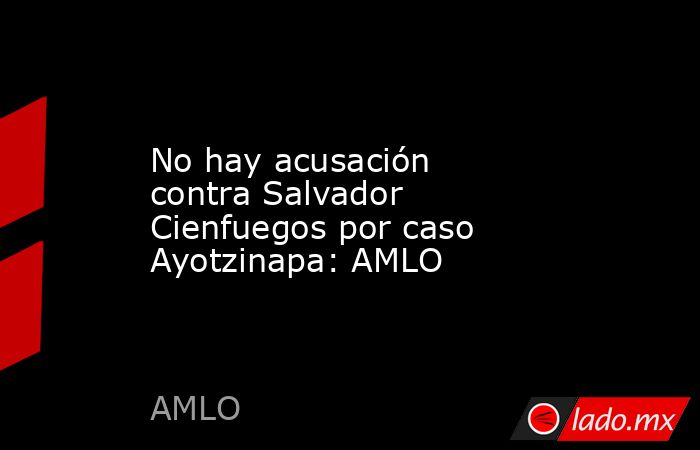 No hay acusación contra Salvador Cienfuegos por caso Ayotzinapa: AMLO. Noticias en tiempo real