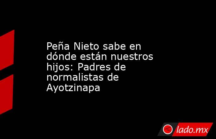 Peña Nieto sabe en dónde están nuestros hijos: Padres de normalistas de Ayotzinapa. Noticias en tiempo real